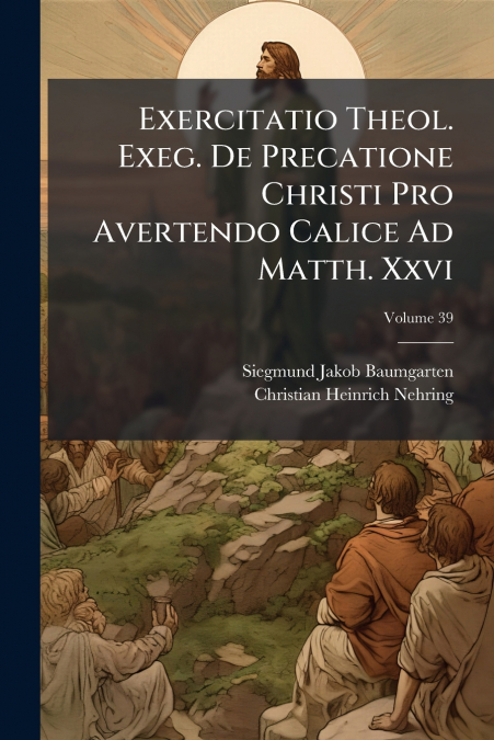 Exercitatio Theol. Exeg. De Precatione Christi Pro Avertendo Calice Ad Matth. Xxvi; Volume 39