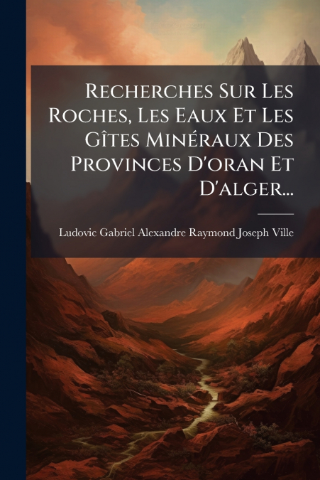 Recherches Sur Les Roches, Les Eaux Et Les Gîtes Minéraux Des Provinces D’oran Et D’alger...