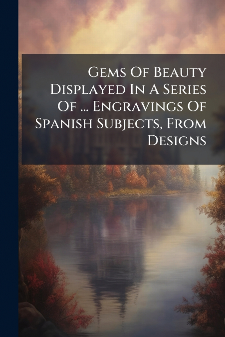 Gems Of Beauty Displayed In A Series Of ... Engravings Of Spanish Subjects, From Designs