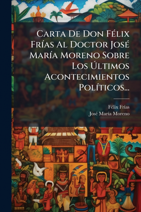 Carta De Don Félix Frías Al Doctor José María Moreno Sobre Los Últimos Acontecimientos Políticos...