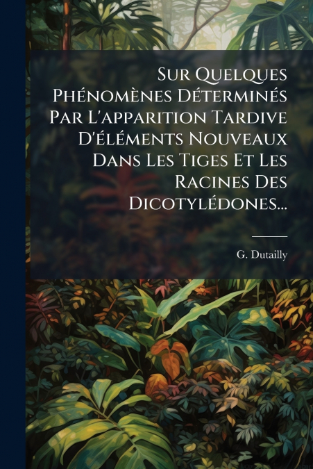 Sur Quelques Phénomènes Déterminés Par L’apparition Tardive D’éléments Nouveaux Dans Les Tiges Et Les Racines Des Dicotylédones...