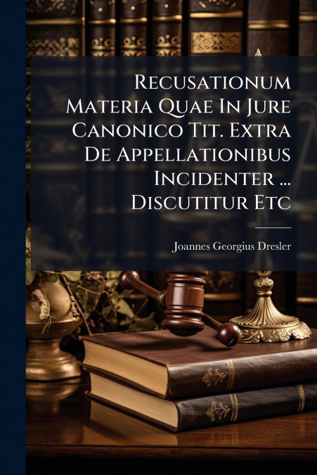 Recusationum Materia Quae In Jure Canonico Tit. Extra De Appellationibus Incidenter ... Discutitur Etc