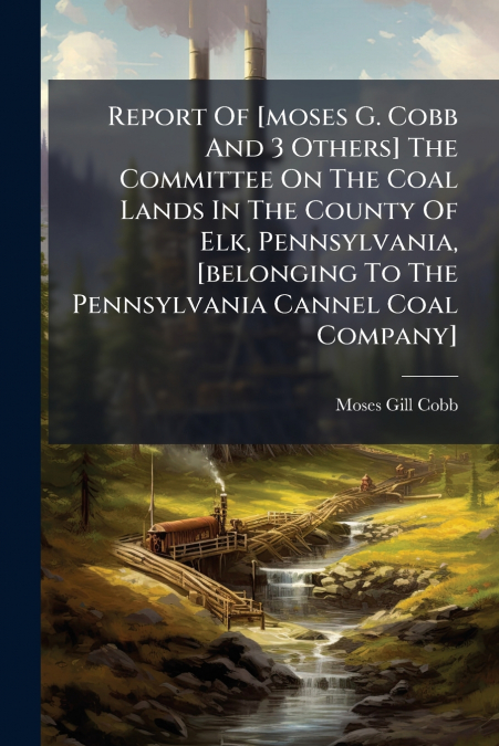 Report Of [moses G. Cobb And 3 Others] The Committee On The Coal Lands In The County Of Elk, Pennsylvania, [belonging To The Pennsylvania Cannel Coal Company]