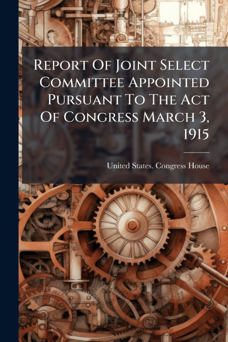 Report Of Joint Select Committee Appointed Pursuant To The Act Of Congress March 3, 1915