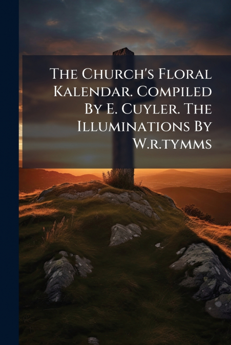 The Church’s Floral Kalendar. Compiled By E. Cuyler. The Illuminations By W.r.tymms