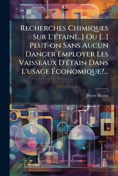 Recherches Chimiques Sur L’étain[...] Ou [...] Peut-on Sans Aucun Danger Employer Les Vaisseaux D’étain Dans L’usage Économique?...