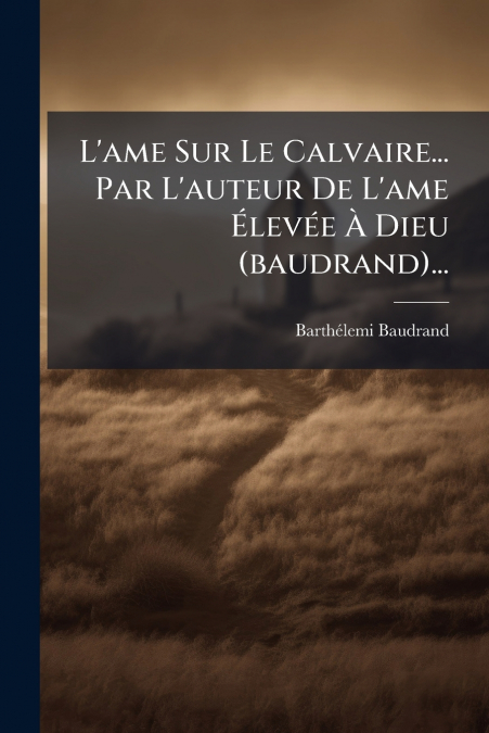L’ame Sur Le Calvaire... Par L’auteur De L’ame Élevée À Dieu (baudrand)...