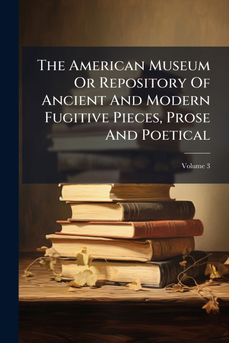 The American Museum Or Repository Of Ancient And Modern Fugitive Pieces, Prose And Poetical; Volume 3