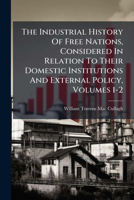 The Industrial History Of Free Nations, Considered In Relation To Their Domestic Institutions And External Policy, Volumes 1-2