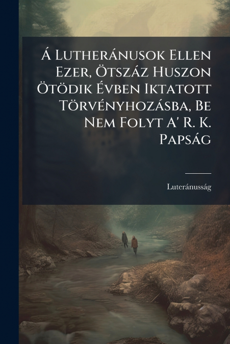 Á Lutheránusok Ellen Ezer, Ötszáz Huszon Ötödik Évben Iktatott Törvényhozásba, Be Nem Folyt A’ R. K. Papság