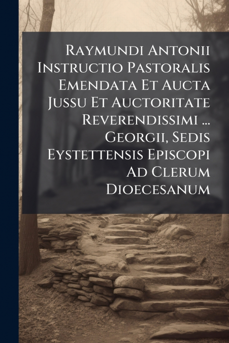Raymundi Antonii Instructio Pastoralis Emendata Et Aucta Jussu Et Auctoritate Reverendissimi ... Georgii, Sedis Eystettensis Episcopi Ad Clerum Dioecesanum