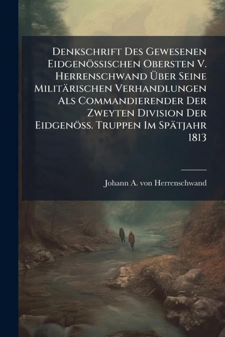 Denkschrift Des Gewesenen Eidgenössischen Obersten V. Herrenschwand Über Seine Militärischen Verhandlungen Als Commandierender Der Zweyten Division Der Eidgenöss. Truppen Im Spätjahr 1813