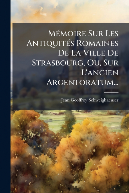 Mémoire Sur Les Antiquités Romaines De La Ville De Strasbourg, Ou, Sur L’ancien Argentoratum...