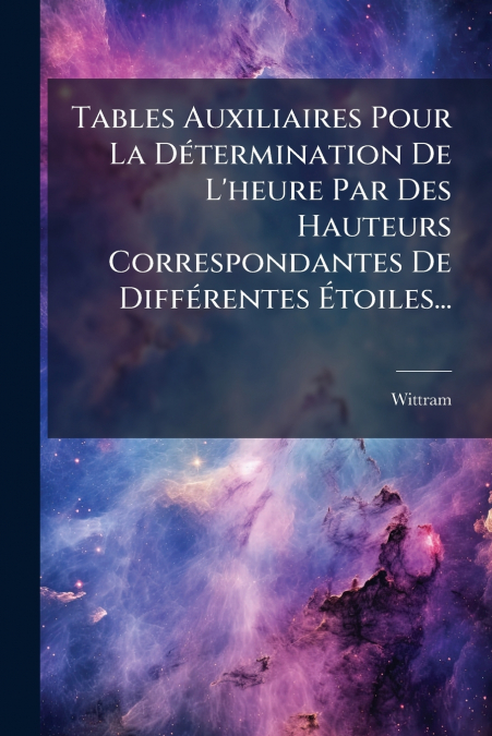 Tables Auxiliaires Pour La Détermination De L’heure Par Des Hauteurs Correspondantes De Différentes Étoiles...