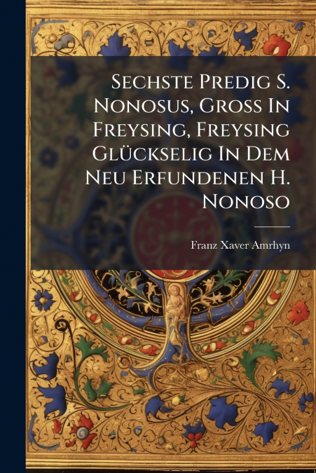Sechste Predig S. Nonosus, Groß In Freysing, Freysing Glückselig In Dem Neu Erfundenen H. Nonoso