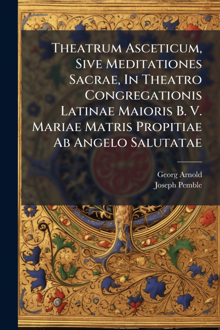 Theatrum Asceticum, Sive Meditationes Sacrae, In Theatro Congregationis Latinae Maioris B. V. Mariae Matris Propitiae Ab Angelo Salutatae