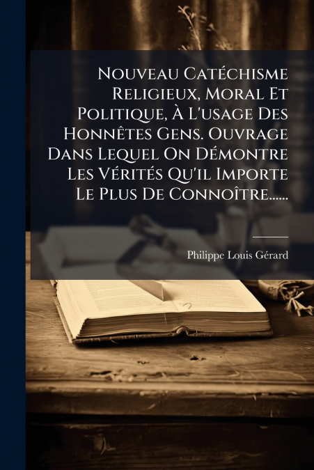 Nouveau Catéchisme Religieux, Moral Et Politique, À L’usage Des Honnêtes Gens. Ouvrage Dans Lequel On Démontre Les Vérités Qu’il Importe Le Plus De Connoître......