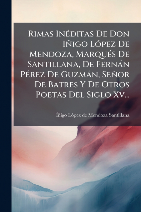 Rimas Inéditas De Don Iñigo López De Mendoza, Marqués De Santillana, De Fernán Pérez De Guzmán, Señor De Batres Y De Otros Poetas Del Siglo Xv...