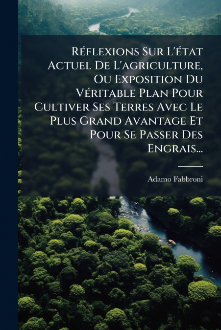 Réflexions Sur L’état Actuel De L’agriculture, Ou Exposition Du Véritable Plan Pour Cultiver Ses Terres Avec Le Plus Grand Avantage Et Pour Se Passer Des Engrais...