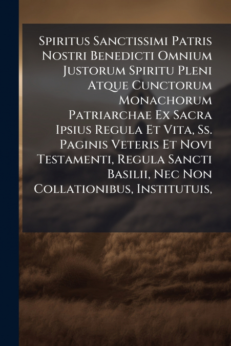 Spiritus Sanctissimi Patris Nostri Benedicti Omnium Justorum Spiritu Pleni Atque Cunctorum Monachorum Patriarchae Ex Sacra Ipsius Regula Et Vita, Ss. Paginis Veteris Et Novi Testamenti, Regula Sancti 