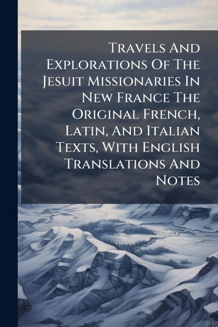 Travels And Explorations Of The Jesuit Missionaries In New France The Original French, Latin, And Italian Texts, With English Translations And Notes