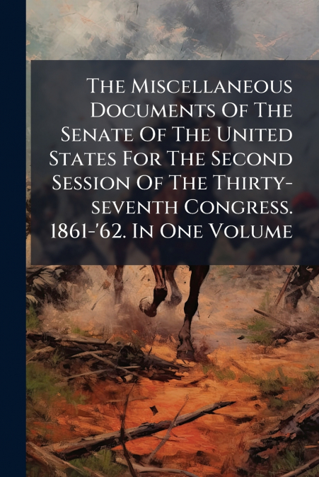 The Miscellaneous Documents Of The Senate Of The United States For The Second Session Of The Thirty-seventh Congress. 1861-’62. In One Volume