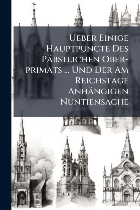 Ueber Einige Hauptpuncte Des Päbstlichen Ober-primats ... Und Der Am Reichstage Anhängigen Nuntiensache