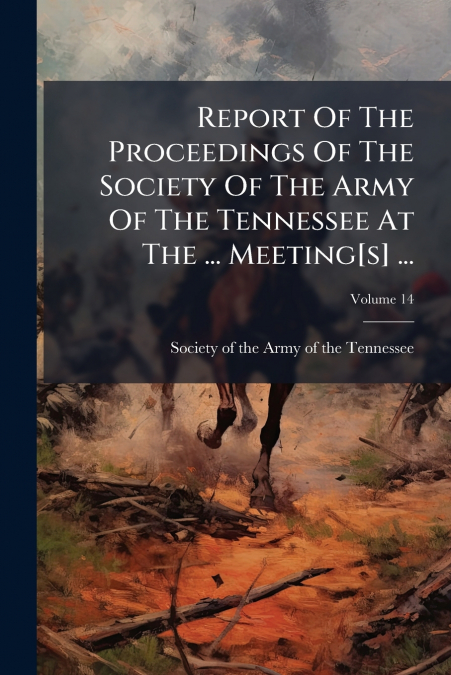Report Of The Proceedings Of The Society Of The Army Of The Tennessee At The ... Meeting[s] ...; Volume 14