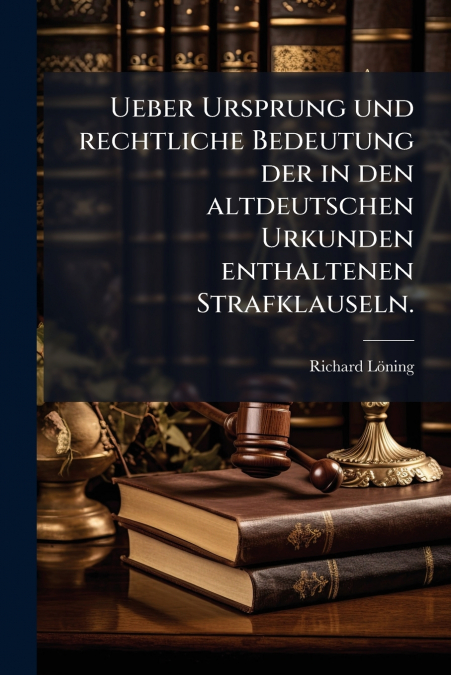 Ueber Ursprung und rechtliche Bedeutung der in den altdeutschen Urkunden enthaltenen Strafklauseln.