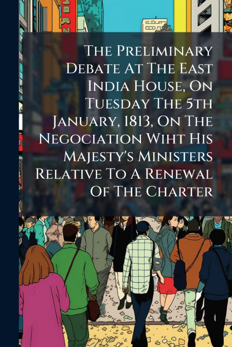 The Preliminary Debate At The East India House, On Tuesday The 5th January, 1813, On The Negociation Wiht His Majesty’s Ministers Relative To A Renewal Of The Charter