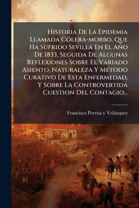 Historia De La Epidemia Llamada Cólera-morbo, Que Ha Sufrido Sevilla En El Año De 1833, Seguida De Algunas Reflexiones Sobre El Variado Asiento, Naturaleza Y Método Curativo De Esta Enfermedad, Y Sobr