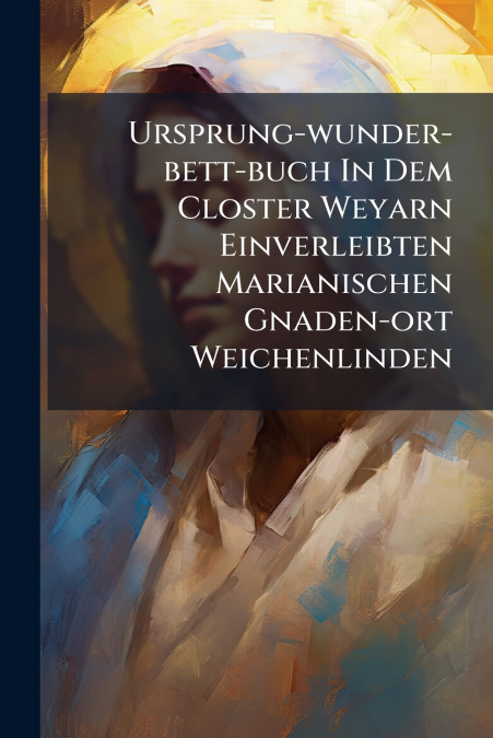 Ursprung-wunder-bett-buch In Dem Closter Weyarn Einverleibten Marianischen Gnaden-ort Weichenlinden