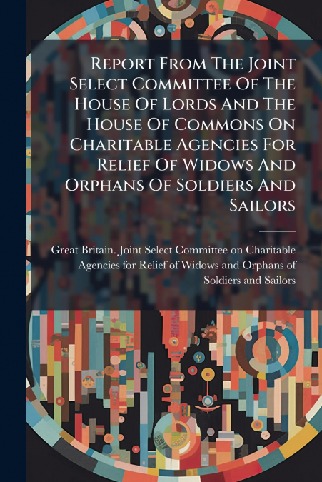 Report From The Joint Select Committee Of The House Of Lords And The House Of Commons On Charitable Agencies For Relief Of Widows And Orphans Of Soldiers And Sailors