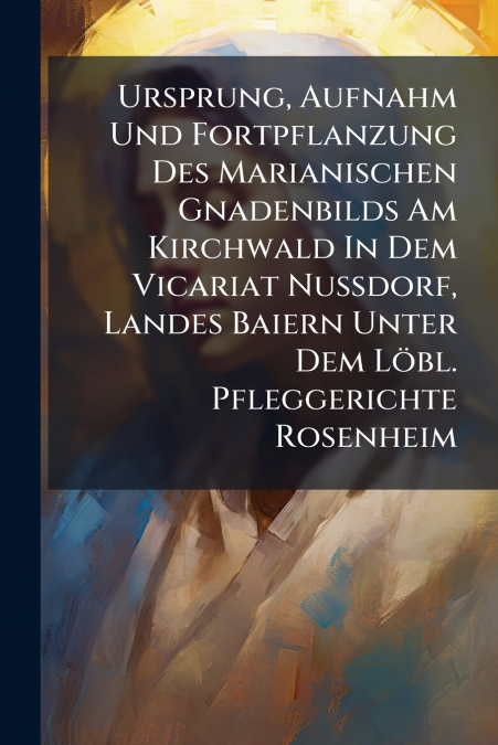 Ursprung, Aufnahm Und Fortpflanzung Des Marianischen Gnadenbilds Am Kirchwald In Dem Vicariat Nußdorf, Landes Baiern Unter Dem Löbl. Pfleggerichte Rosenheim