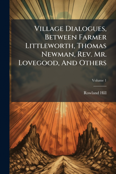 Village Dialogues, Between Farmer Littleworth, Thomas Newman, Rev. Mr. Lovegood, And Others; Volume 1