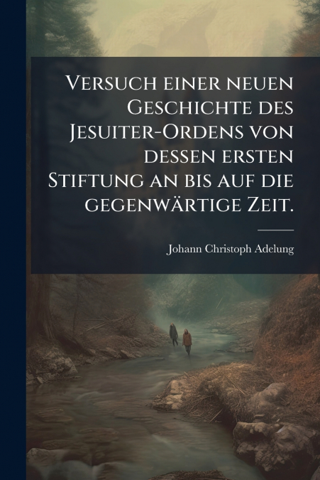 Versuch einer neuen Geschichte des Jesuiter-Ordens von dessen ersten Stiftung an bis auf die gegenwärtige Zeit.