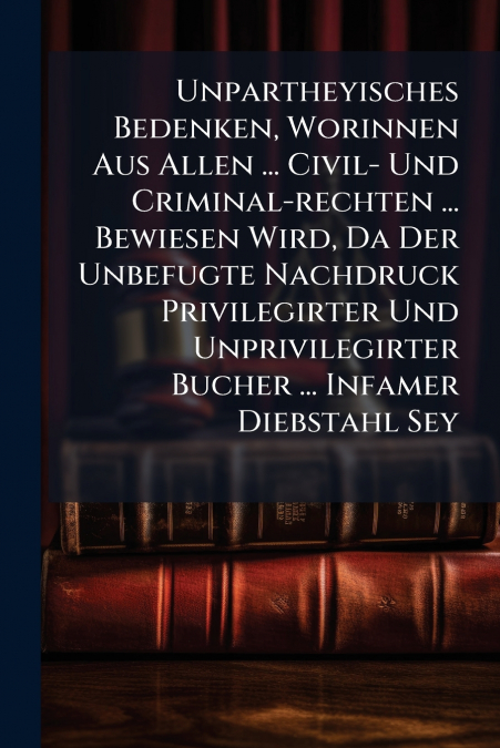Unpartheyisches Bedenken, Worinnen Aus Allen ... Civil- Und Criminal-rechten ... Bewiesen Wird, Da Der Unbefugte Nachdruck Privilegirter Und Unprivilegirter Bucher ... Infamer Diebstahl Sey