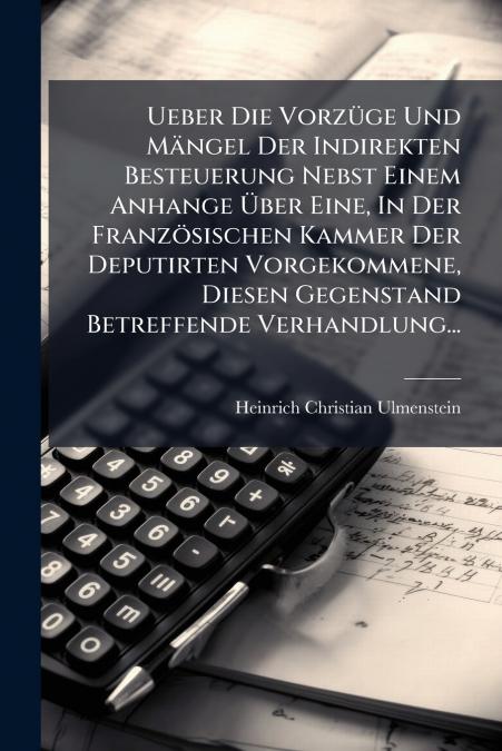 Ueber Die Vorzüge Und Mängel Der Indirekten Besteuerung Nebst Einem Anhange Über Eine, In Der Französischen Kammer Der Deputirten Vorgekommene, Diesen Gegenstand Betreffende Verhandlung...