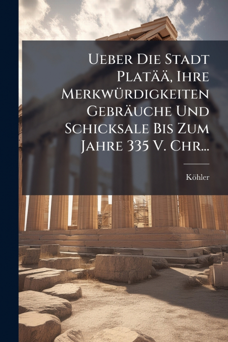 Ueber Die Stadt Platää, Ihre Merkwürdigkeiten Gebräuche Und Schicksale Bis Zum Jahre 335 V. Chr...