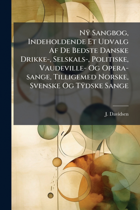 Nÿ Sangbog, Indeholdende Et Udvalg Af De Bedste Danske Drikke-, Selskals-, Politiske, Vaudeville- Og Opera-sange, Tilligemed Norske, Svenske Og Tÿdske Sange