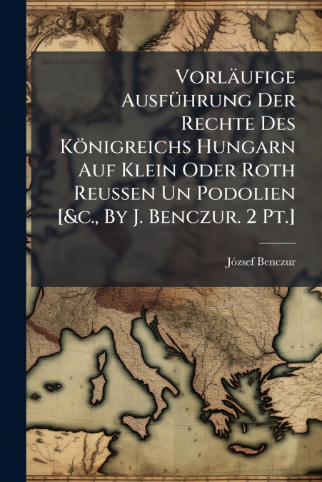 Vorläufige Ausführung Der Rechte Des Königreichs Hungarn Auf Klein Oder Roth Reussen Un Podolien [&c., By J. Benczur. 2 Pt.]