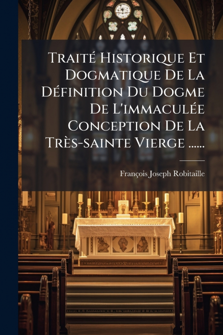 Traité Historique Et Dogmatique De La Définition Du Dogme De L’immaculée Conception De La Très-sainte Vierge ......