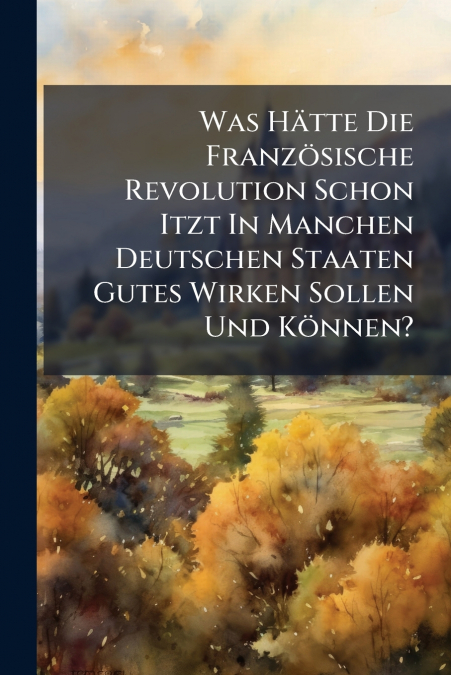 Was Hätte Die Französische Revolution Schon Itzt In Manchen Deutschen Staaten Gutes Wirken Sollen Und Können?
