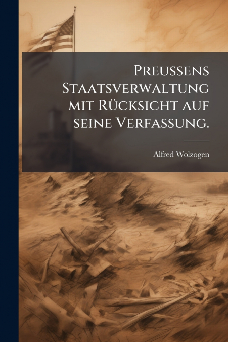Preußens Staatsverwaltung mit Rücksicht auf seine Verfassung.