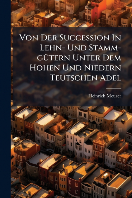 Von Der Succession In Lehn- Und Stamm-gütern Unter Dem Hohen Und Niedern Teutschen Adel