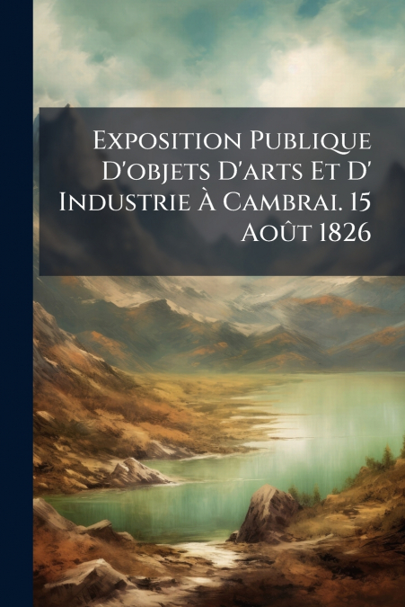 Exposition Publique D’objets D’arts Et D’ Industrie À Cambrai. 15 Août 1826