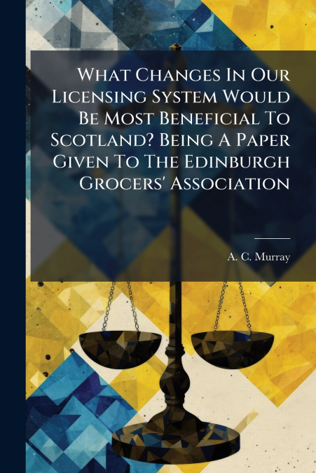 What Changes In Our Licensing System Would Be Most Beneficial To Scotland? Being A Paper Given To The Edinburgh Grocers’ Association