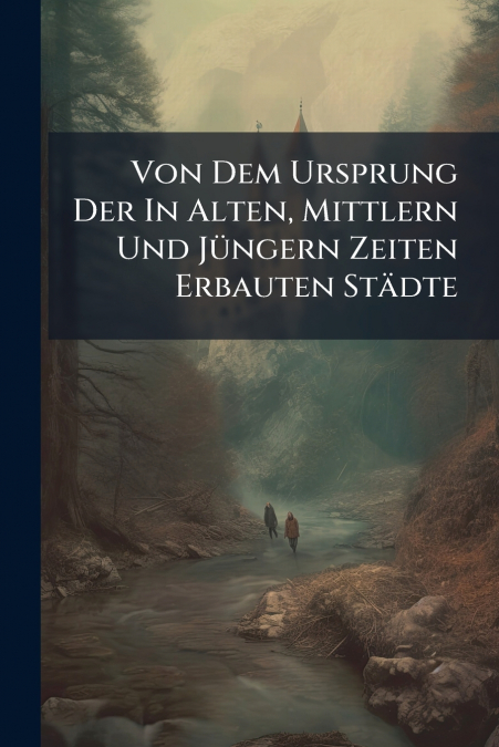 Von Dem Ursprung Der In Alten, Mittlern Und Jüngern Zeiten Erbauten Städte