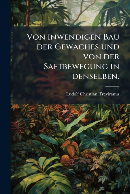 Von inwendigen Bau der Gewaches und von der Saftbewegung in denselben.