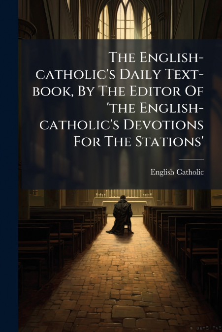 The English-catholic’s Daily Text-book, By The Editor Of ’the English-catholic’s Devotions For The Stations’